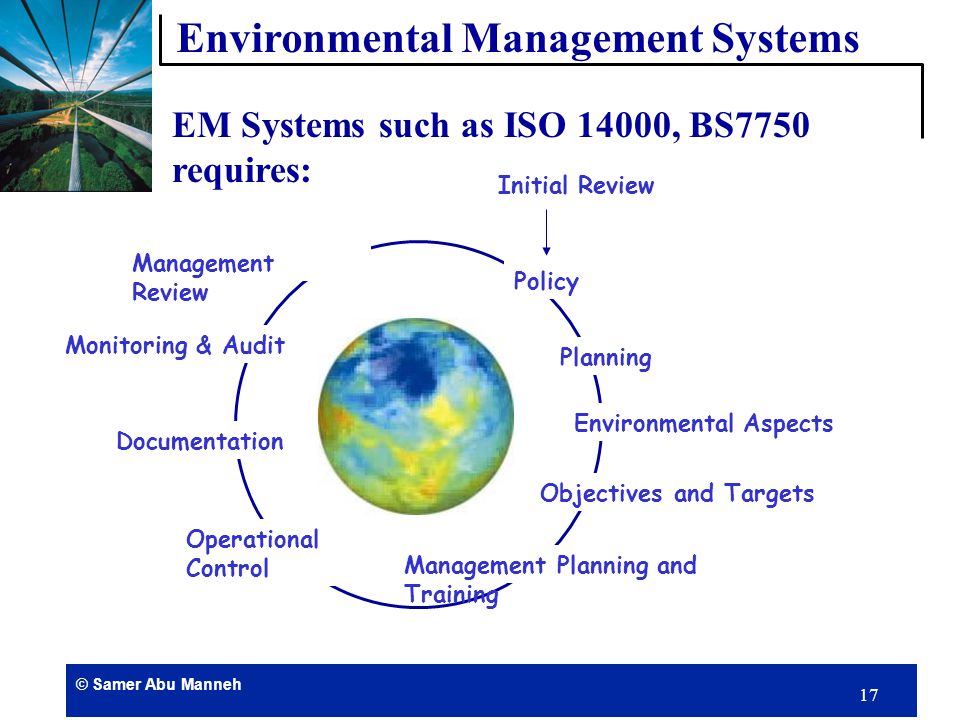 © Samer Abu Manneh 16 Understanding impacts Using less and buying better Senior management leadership Environmental manager Environmental literacy Integration with management system Honest communications Measurable benefits The Essence of Successful Environmental Management Environmental Management Systems