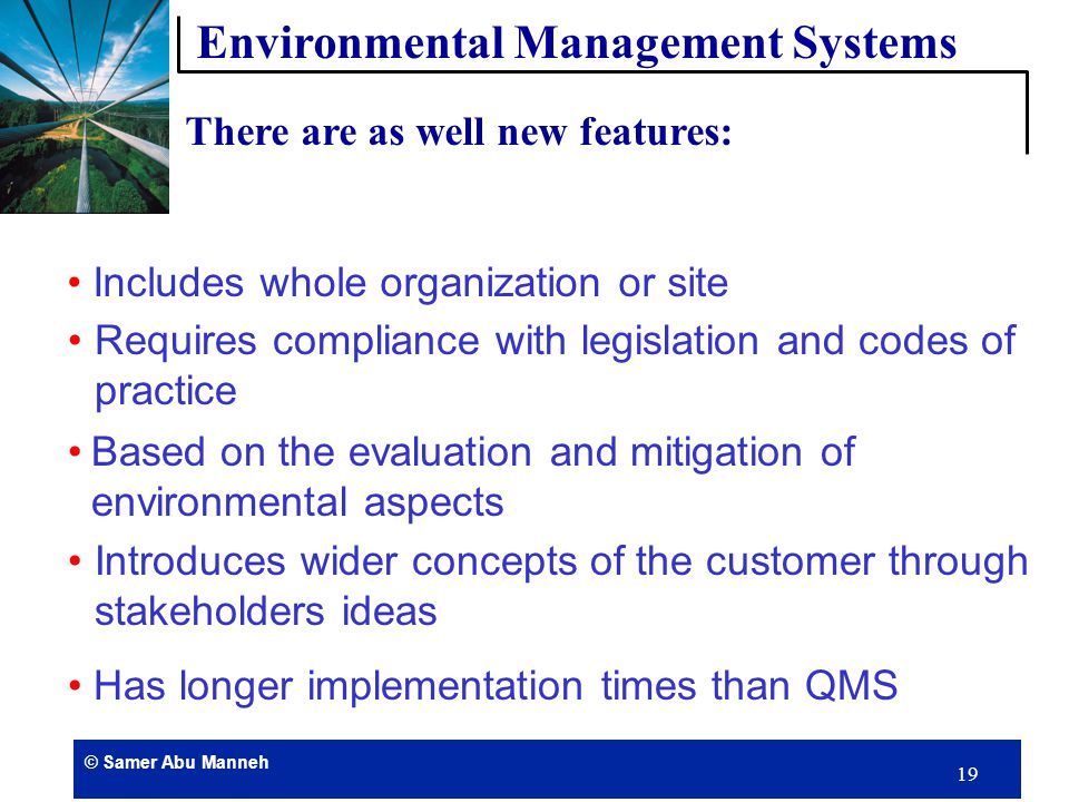 © Samer Abu Manneh 18 Has formalized systems to control processes Does not provide absolute standard performance Is good management practice The environmental policy is publicly available Requires personnel responsibility to be defined Has training programs Internal auditing There are some similarities with the Quality Management System QMS of ISO 9000: Environmental Management Systems