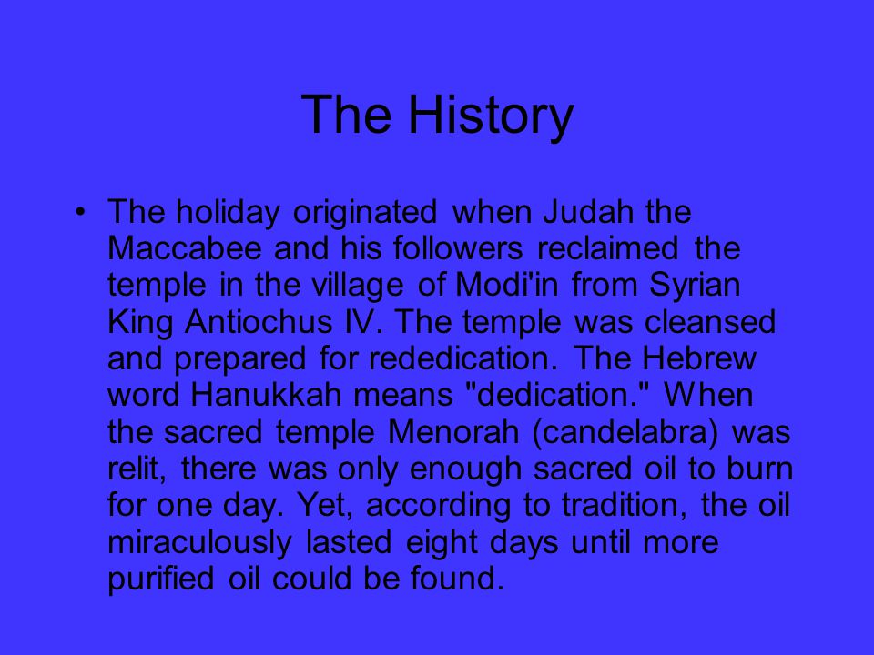 The History The holiday originated when Judah the Maccabee and his followers reclaimed the temple in the village of Modi in from Syrian King Antiochus IV.