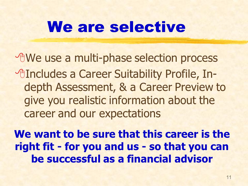 11 We are selective 8We use a multi-phase selection process 8Includes a Career Suitability Profile, In- depth Assessment, & a Career Preview to give you realistic information about the career and our expectations We want to be sure that this career is the right fit - for you and us - so that you can be successful as a financial advisor