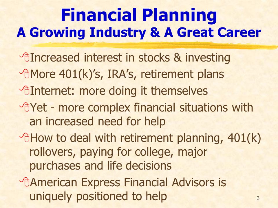 3 Financial Planning A Growing Industry & A Great Career 8Increased interest in stocks & investing 8More 401(k)’s, IRA’s, retirement plans 8Internet: more doing it themselves 8Yet - more complex financial situations with an increased need for help 8How to deal with retirement planning, 401(k) rollovers, paying for college, major purchases and life decisions 8American Express Financial Advisors is uniquely positioned to help