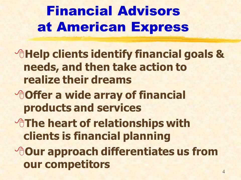 4 Financial Advisors at American Express 8Help clients identify financial goals & needs, and then take action to realize their dreams 8Offer a wide array of financial products and services 8The heart of relationships with clients is financial planning 8Our approach differentiates us from our competitors