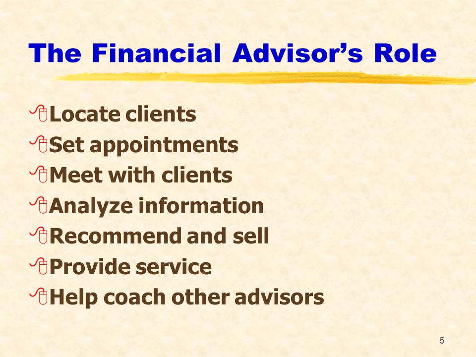 5 The Financial Advisor’s Role 8Locate clients 8Set appointments 8Meet with clients 8Analyze information 8Recommend and sell 8Provide service 8Help coach other advisors