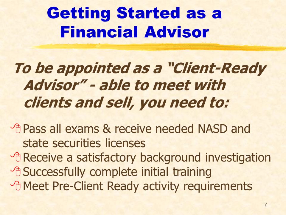 7 Getting Started as a Financial Advisor To be appointed as a Client-Ready Advisor - able to meet with clients and sell, you need to: 8Pass all exams & receive needed NASD and state securities licenses 8Receive a satisfactory background investigation 8Successfully complete initial training 8Meet Pre-Client Ready activity requirements