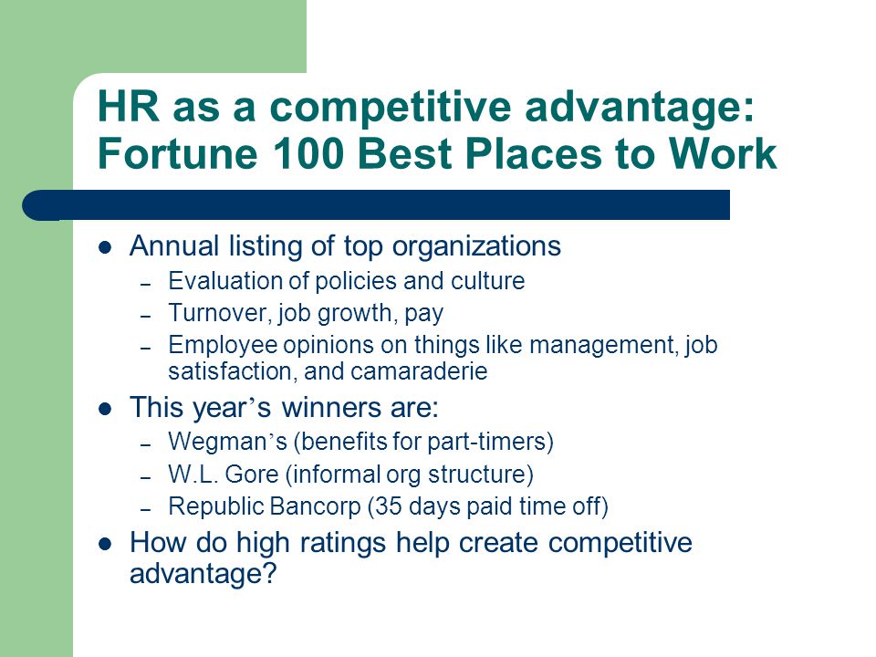 HR as a competitive advantage: Fortune 100 Best Places to Work Annual listing of top organizations – Evaluation of policies and culture – Turnover, job growth, pay – Employee opinions on things like management, job satisfaction, and camaraderie This year ’ s winners are: – Wegman ’ s (benefits for part-timers) – W.L.