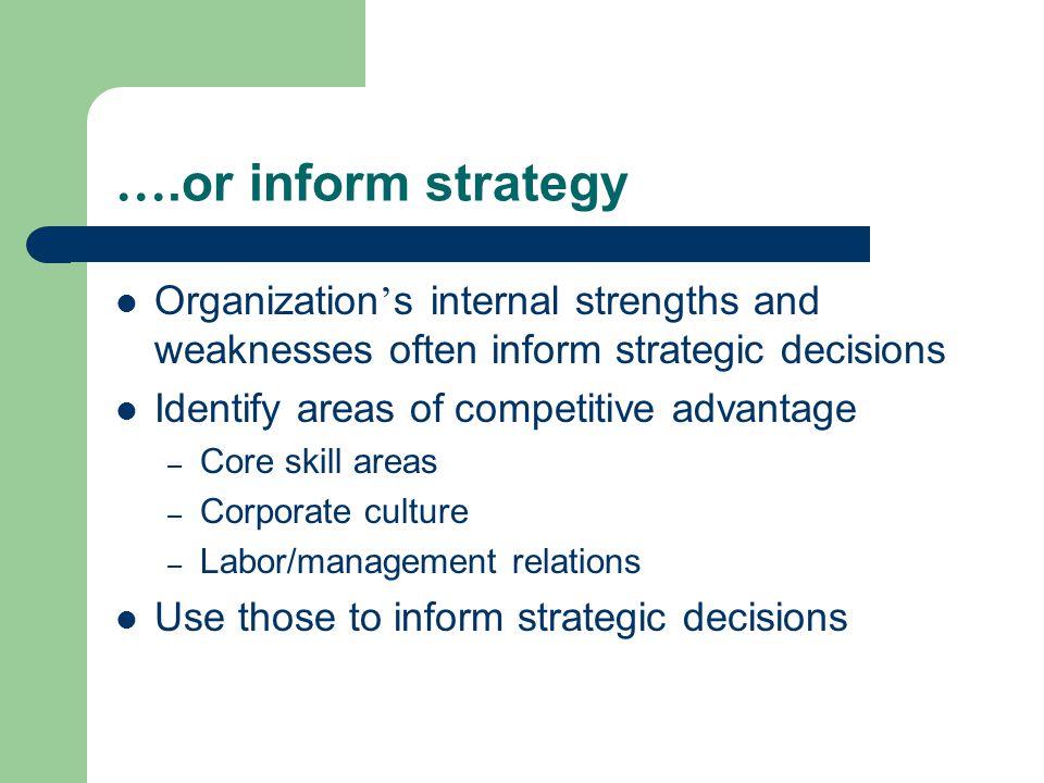 ….or inform strategy Organization ’ s internal strengths and weaknesses often inform strategic decisions Identify areas of competitive advantage – Core skill areas – Corporate culture – Labor/management relations Use those to inform strategic decisions
