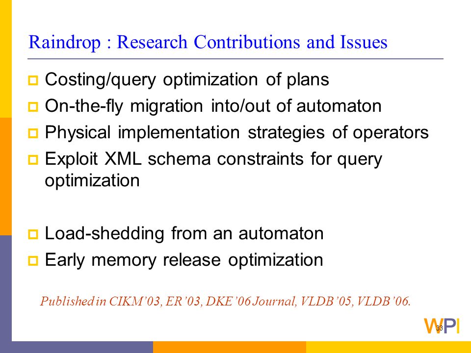 33 Raindrop : Research Contributions and Issues  Costing/query optimization of plans  On-the-fly migration into/out of automaton  Physical implementation strategies of operators  Exploit XML schema constraints for query optimization  Load-shedding from an automaton  Early memory release optimization Published in CIKM’03, ER’03, DKE’06 Journal, VLDB’05, VLDB’06.