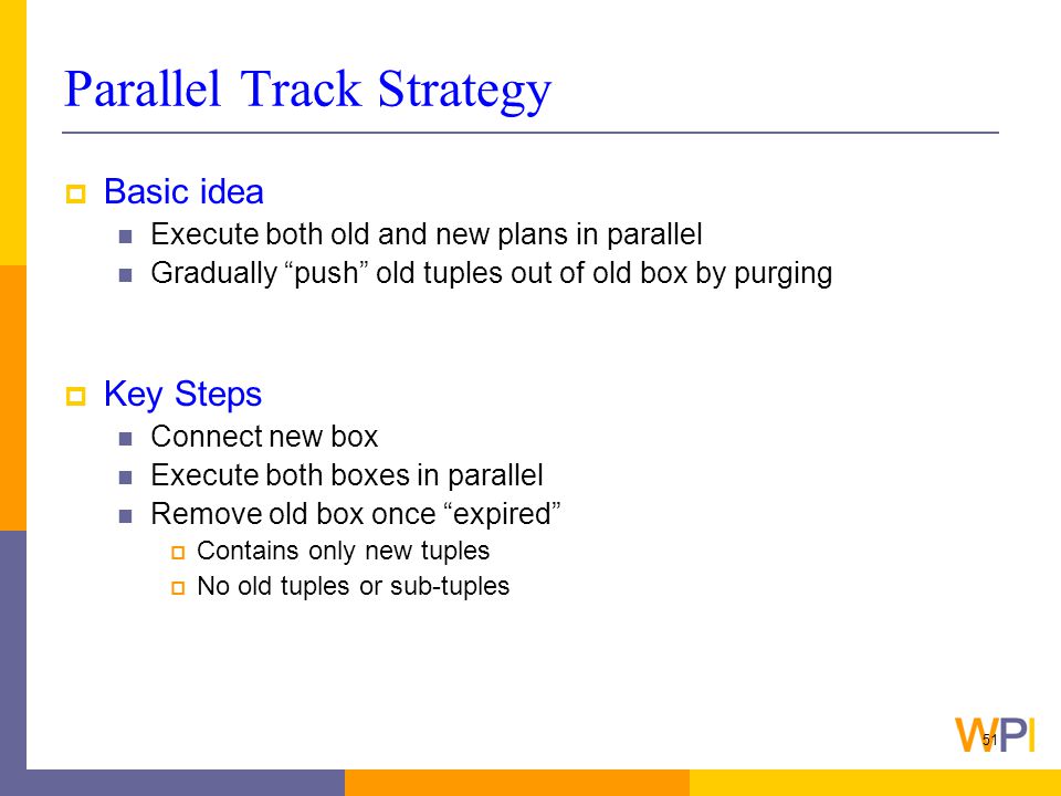 51 Parallel Track Strategy  Basic idea Execute both old and new plans in parallel Gradually push old tuples out of old box by purging  Key Steps Connect new box Execute both boxes in parallel Remove old box once expired  Contains only new tuples  No old tuples or sub-tuples