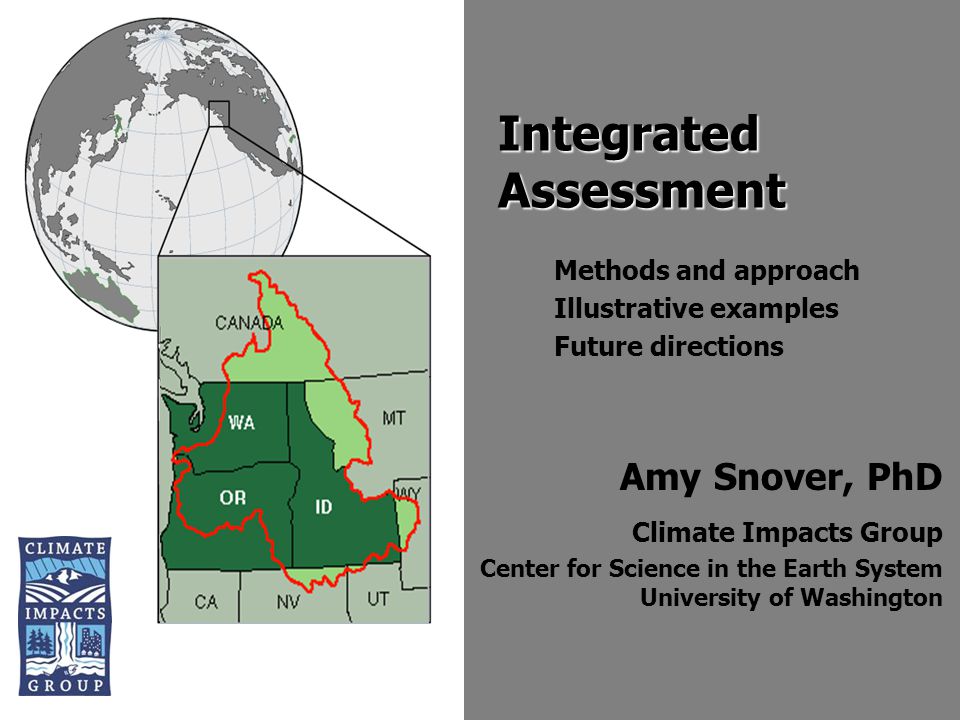 Amy Snover, PhD Climate Impacts Group Center for Science in the Earth System University of Washington Integrated Assessment Methods and approach Illustrative examples Future directions