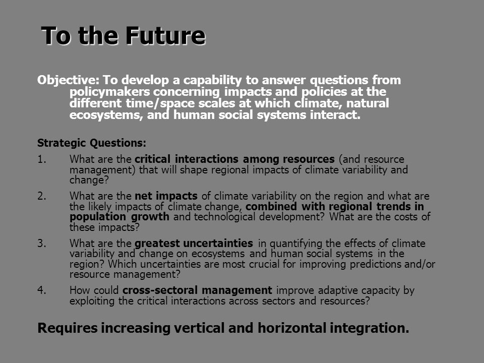 To the Future Objective: To develop a capability to answer questions from policymakers concerning impacts and policies at the different time/space scales at which climate, natural ecosystems, and human social systems interact.