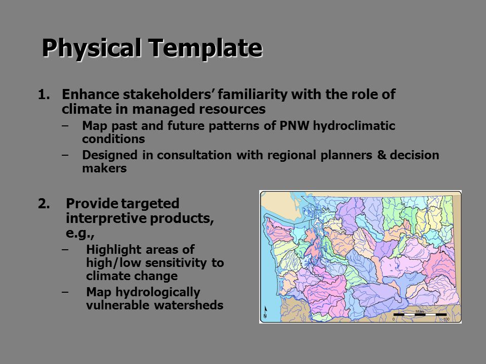 Physical Template 1.Enhance stakeholders’ familiarity with the role of climate in managed resources –Map past and future patterns of PNW hydroclimatic conditions –Designed in consultation with regional planners & decision makers 2.Provide targeted interpretive products, e.g., –Highlight areas of high/low sensitivity to climate change –Map hydrologically vulnerable watersheds
