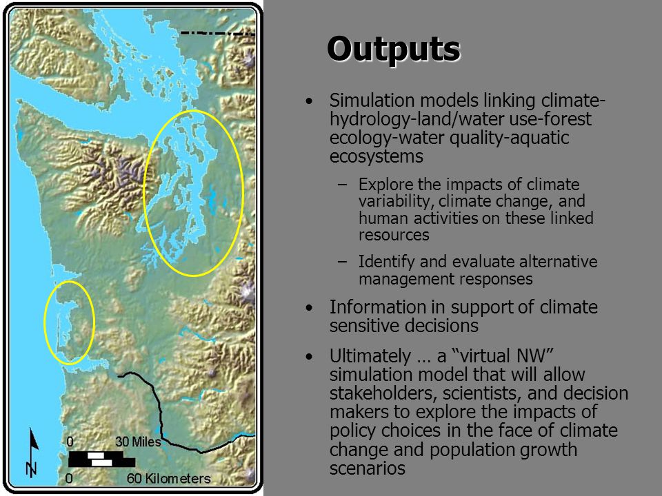 Outputs Simulation models linking climate- hydrology-land/water use-forest ecology-water quality-aquatic ecosystems –Explore the impacts of climate variability, climate change, and human activities on these linked resources –Identify and evaluate alternative management responses Information in support of climate sensitive decisions Ultimately … a virtual NW simulation model that will allow stakeholders, scientists, and decision makers to explore the impacts of policy choices in the face of climate change and population growth scenarios