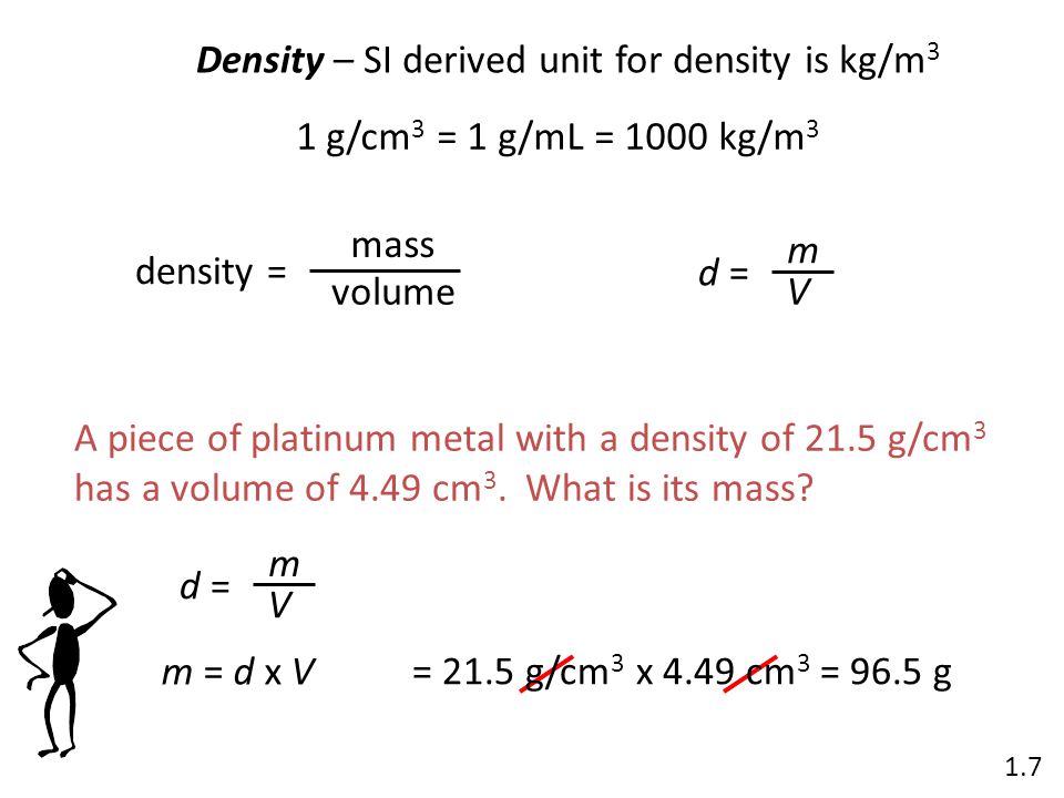 Density – SI derived unit for density is kg/m 3 1 g/cm 3 = 1 g/mL = 1000 kg/m 3 density = mass volume d = m V 1.7 A piece of platinum metal with a density of 21.5 g/cm 3 has a volume of 4.49 cm 3.