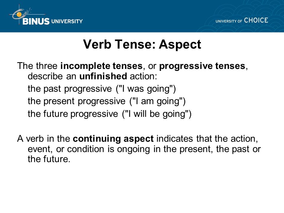 Verb Tense: Aspect The three incomplete tenses, or progressive tenses, describe an unfinished action: the past progressive ( I was going ) the present progressive ( I am going ) the future progressive ( I will be going ) A verb in the continuing aspect indicates that the action, event, or condition is ongoing in the present, the past or the future.