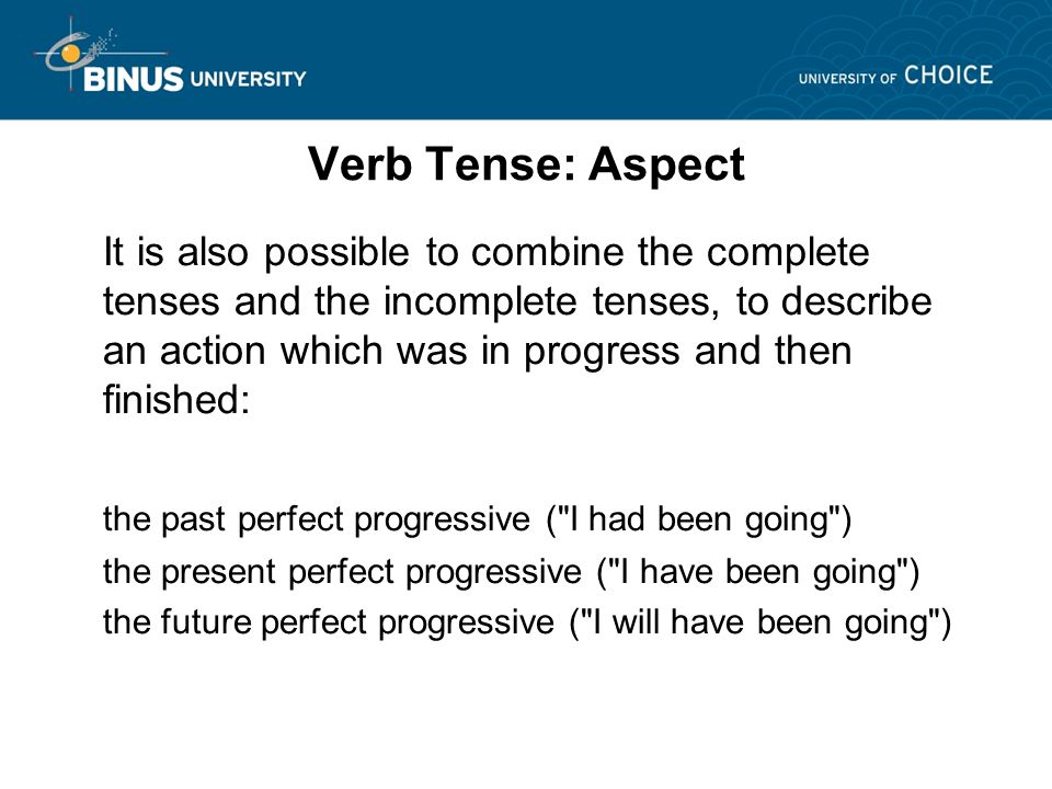 Verb Tense: Aspect It is also possible to combine the complete tenses and the incomplete tenses, to describe an action which was in progress and then finished: the past perfect progressive ( I had been going ) the present perfect progressive ( I have been going ) the future perfect progressive ( I will have been going )
