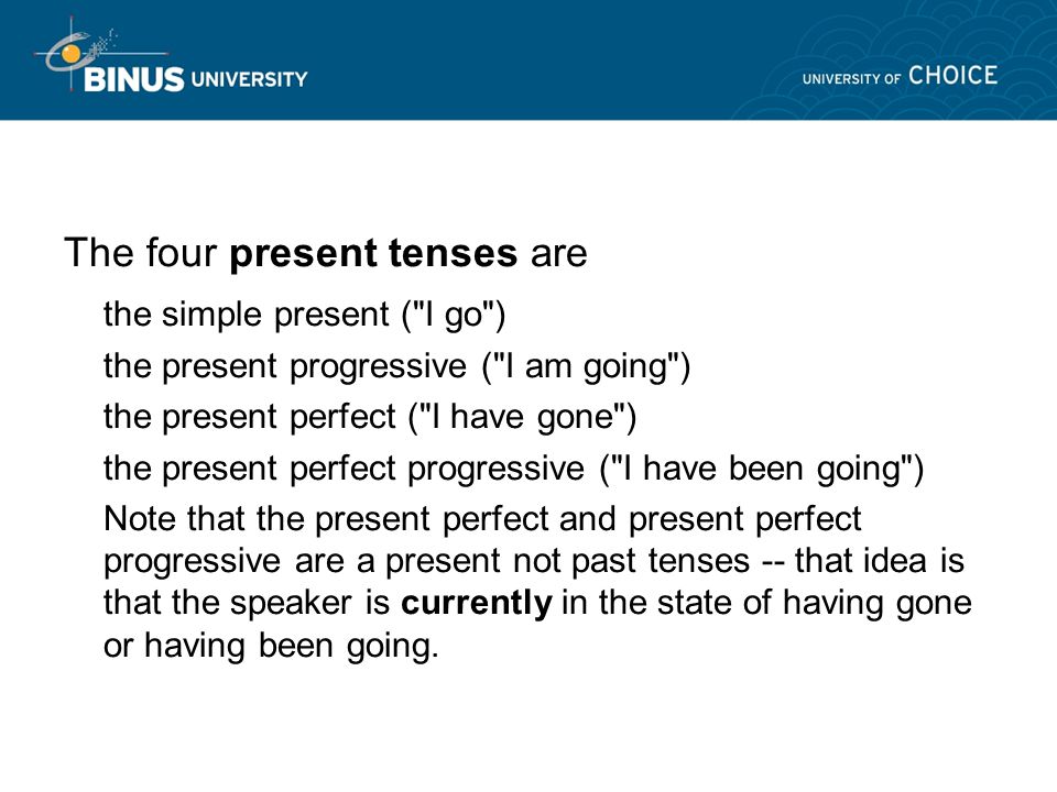 The four present tenses are the simple present ( I go ) the present progressive ( I am going ) the present perfect ( I have gone ) the present perfect progressive ( I have been going ) Note that the present perfect and present perfect progressive are a present not past tenses -- that idea is that the speaker is currently in the state of having gone or having been going.