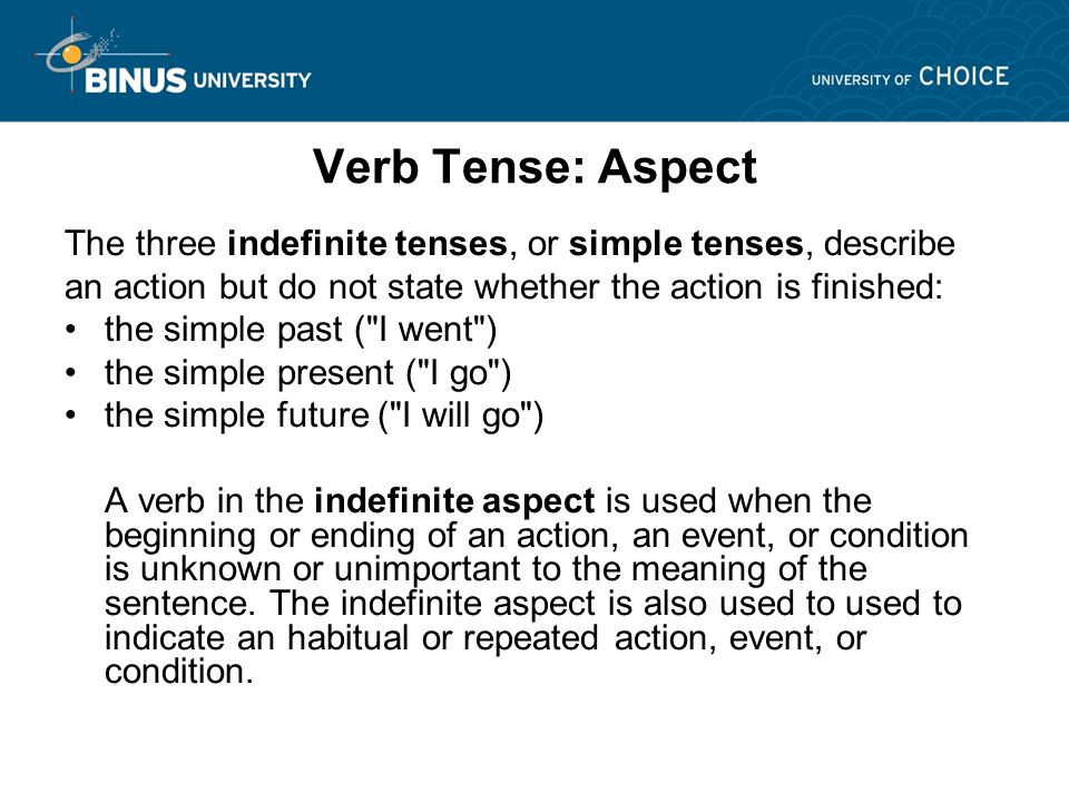 Verb Tense: Aspect The three indefinite tenses, or simple tenses, describe an action but do not state whether the action is finished: the simple past ( I went ) the simple present ( I go ) the simple future ( I will go ) A verb in the indefinite aspect is used when the beginning or ending of an action, an event, or condition is unknown or unimportant to the meaning of the sentence.