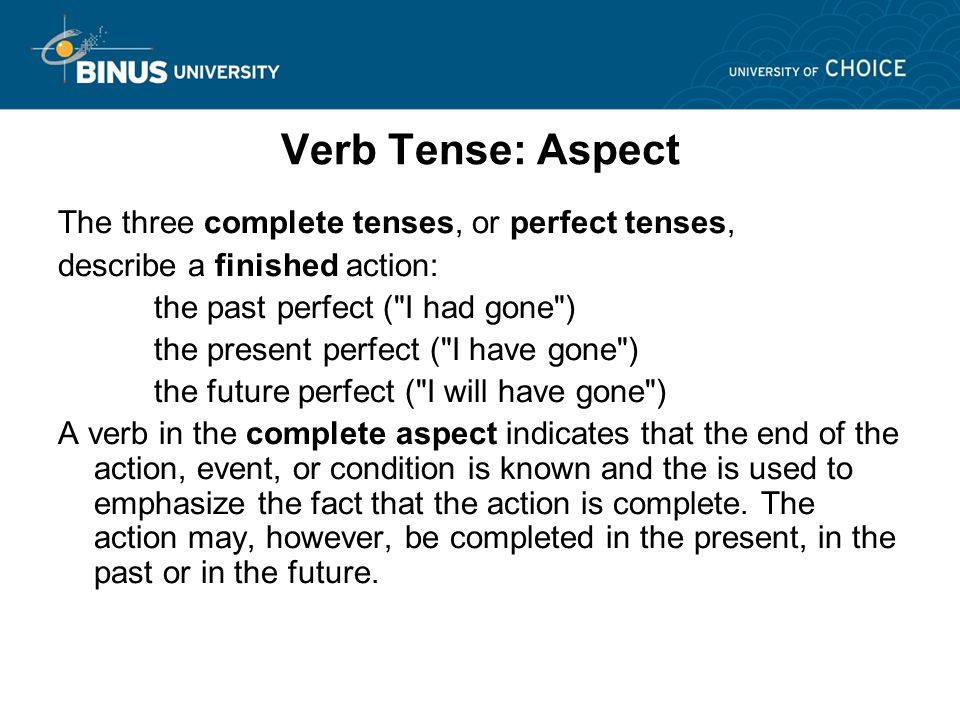Verb Tense: Aspect The three complete tenses, or perfect tenses, describe a finished action: the past perfect ( I had gone ) the present perfect ( I have gone ) the future perfect ( I will have gone ) A verb in the complete aspect indicates that the end of the action, event, or condition is known and the is used to emphasize the fact that the action is complete.