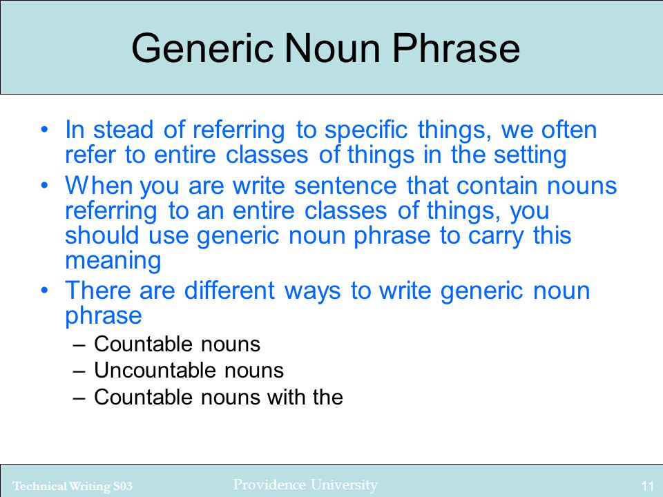 Technical Writing S03 Providence University 11 Generic Noun Phrase In stead of referring to specific things, we often refer to entire classes of things in the setting When you are write sentence that contain nouns referring to an entire classes of things, you should use generic noun phrase to carry this meaning There are different ways to write generic noun phrase –Countable nouns –Uncountable nouns –Countable nouns with the