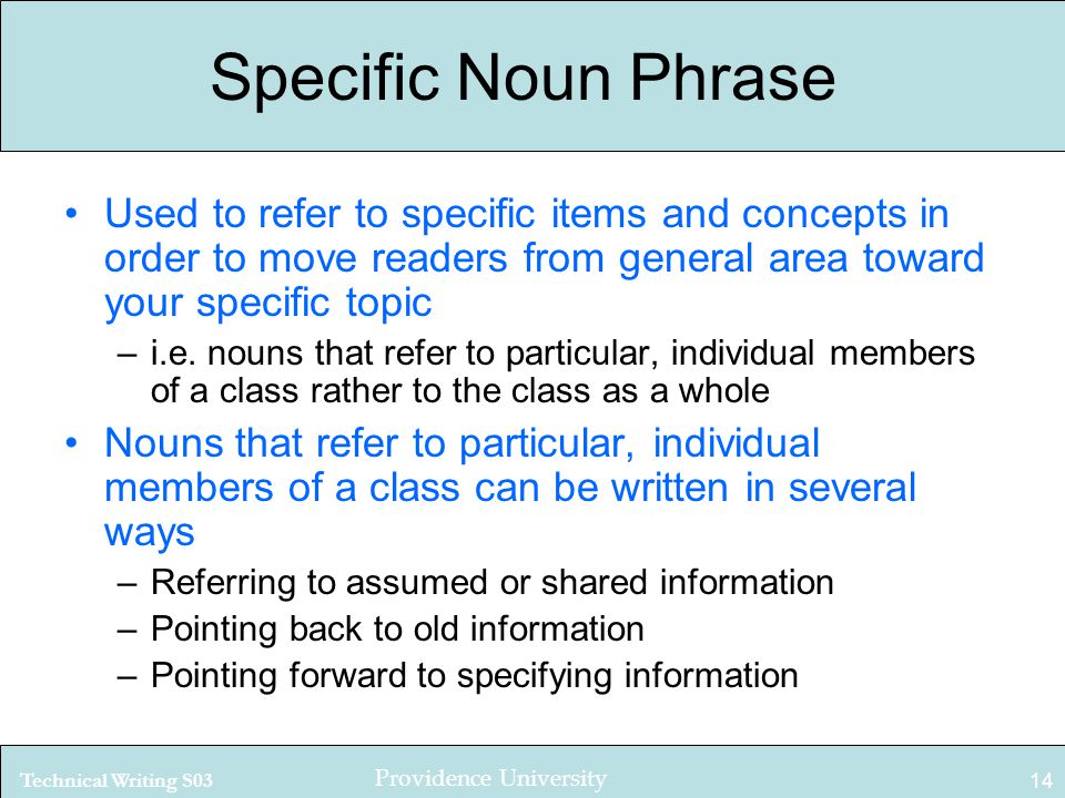 Technical Writing S03 Providence University 14 Specific Noun Phrase Used to refer to specific items and concepts in order to move readers from general area toward your specific topic –i.e.
