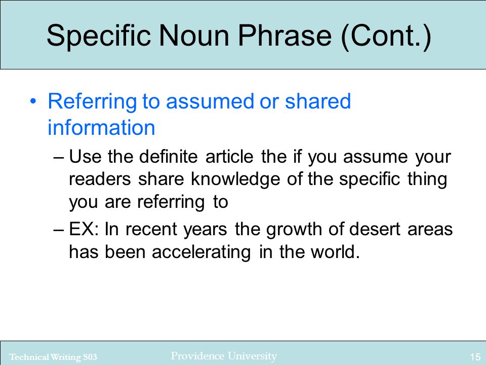 Technical Writing S03 Providence University 15 Specific Noun Phrase (Cont.) Referring to assumed or shared information –Use the definite article the if you assume your readers share knowledge of the specific thing you are referring to –EX: In recent years the growth of desert areas has been accelerating in the world.