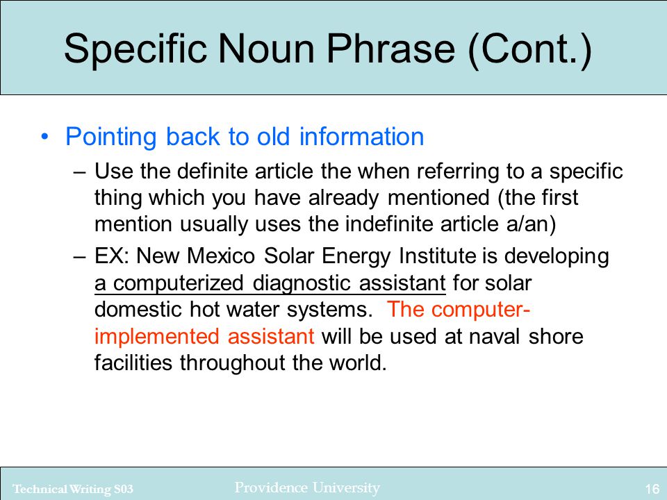 Technical Writing S03 Providence University 16 Specific Noun Phrase (Cont.) Pointing back to old information –Use the definite article the when referring to a specific thing which you have already mentioned (the first mention usually uses the indefinite article a/an) –EX: New Mexico Solar Energy Institute is developing a computerized diagnostic assistant for solar domestic hot water systems.