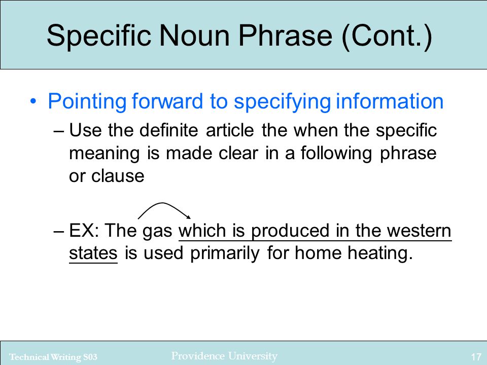 Technical Writing S03 Providence University 17 Specific Noun Phrase (Cont.) Pointing forward to specifying information –Use the definite article the when the specific meaning is made clear in a following phrase or clause –EX: The gas which is produced in the western states is used primarily for home heating.