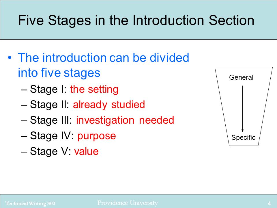 Technical Writing S03 Providence University 4 Five Stages in the Introduction Section The introduction can be divided into five stages –Stage I: the setting –Stage II: already studied –Stage III: investigation needed –Stage IV: purpose –Stage V: value General Specific