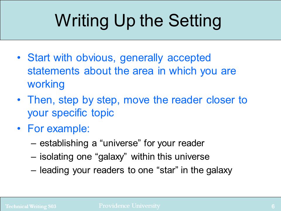 Technical Writing S03 Providence University 6 Writing Up the Setting Start with obvious, generally accepted statements about the area in which you are working Then, step by step, move the reader closer to your specific topic For example: –establishing a universe for your reader –isolating one galaxy within this universe –leading your readers to one star in the galaxy