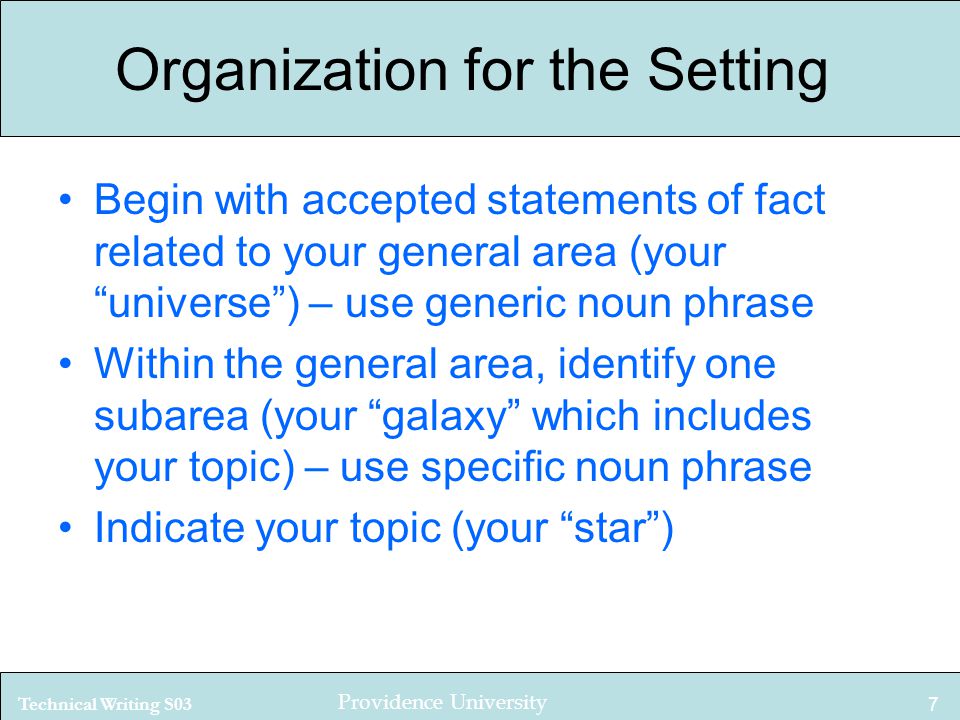 Technical Writing S03 Providence University 7 Organization for the Setting Begin with accepted statements of fact related to your general area (your universe ) – use generic noun phrase Within the general area, identify one subarea (your galaxy which includes your topic) – use specific noun phrase Indicate your topic (your star )