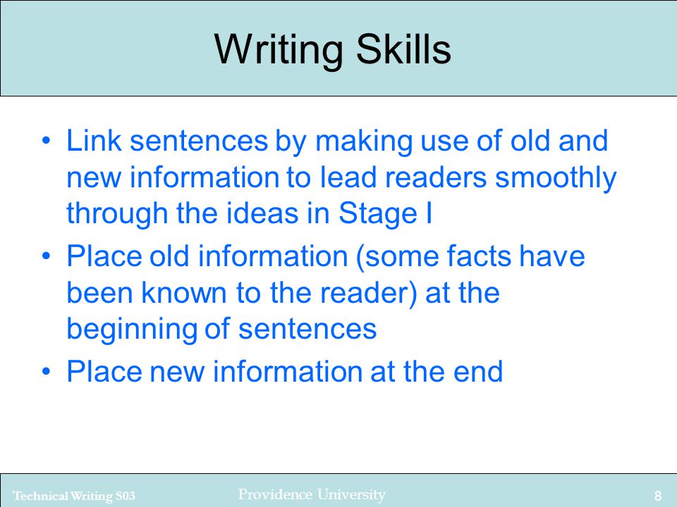 Technical Writing S03 Providence University 8 Writing Skills Link sentences by making use of old and new information to lead readers smoothly through the ideas in Stage I Place old information (some facts have been known to the reader) at the beginning of sentences Place new information at the end