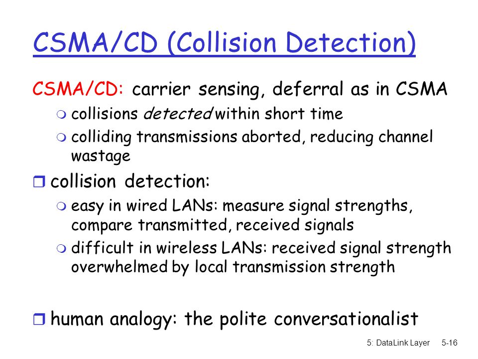 5: DataLink Layer5-16 CSMA/CD (Collision Detection) CSMA/CD: carrier sensing, deferral as in CSMA m collisions detected within short time m colliding transmissions aborted, reducing channel wastage r collision detection: m easy in wired LANs: measure signal strengths, compare transmitted, received signals m difficult in wireless LANs: received signal strength overwhelmed by local transmission strength r human analogy: the polite conversationalist