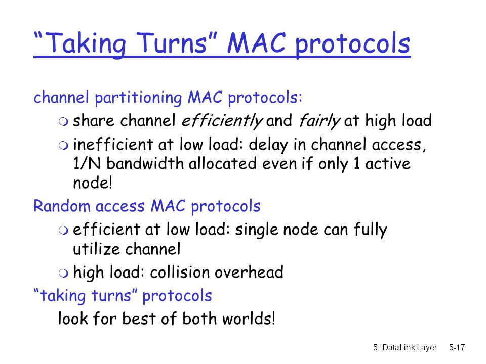 5: DataLink Layer5-17 Taking Turns MAC protocols channel partitioning MAC protocols: m share channel efficiently and fairly at high load m inefficient at low load: delay in channel access, 1/N bandwidth allocated even if only 1 active node.