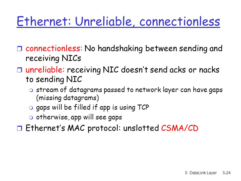 5: DataLink Layer5-24 Ethernet: Unreliable, connectionless r connectionless: No handshaking between sending and receiving NICs r unreliable: receiving NIC doesn’t send acks or nacks to sending NIC m stream of datagrams passed to network layer can have gaps (missing datagrams) m gaps will be filled if app is using TCP m otherwise, app will see gaps r Ethernet’s MAC protocol: unslotted CSMA/CD