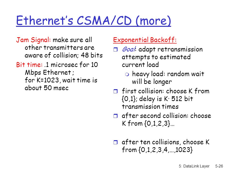 5: DataLink Layer5-26 Ethernet’s CSMA/CD (more) Jam Signal: make sure all other transmitters are aware of collision; 48 bits Bit time:.1 microsec for 10 Mbps Ethernet ; for K=1023, wait time is about 50 msec Exponential Backoff: r Goal: adapt retransmission attempts to estimated current load m heavy load: random wait will be longer r first collision: choose K from {0,1}; delay is K· 512 bit transmission times r after second collision: choose K from {0,1,2,3}… r after ten collisions, choose K from {0,1,2,3,4,…,1023}
