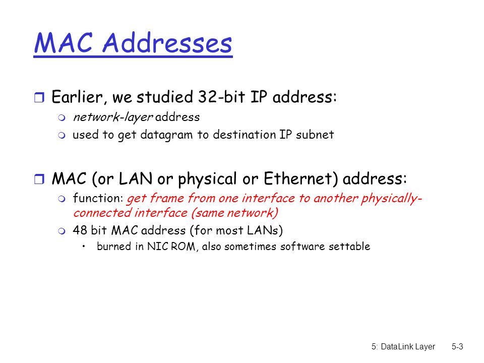 5: DataLink Layer5-3 MAC Addresses r Earlier, we studied 32-bit IP address: m network-layer address m used to get datagram to destination IP subnet r MAC (or LAN or physical or Ethernet) address: m function: get frame from one interface to another physically- connected interface (same network) m 48 bit MAC address (for most LANs) burned in NIC ROM, also sometimes software settable