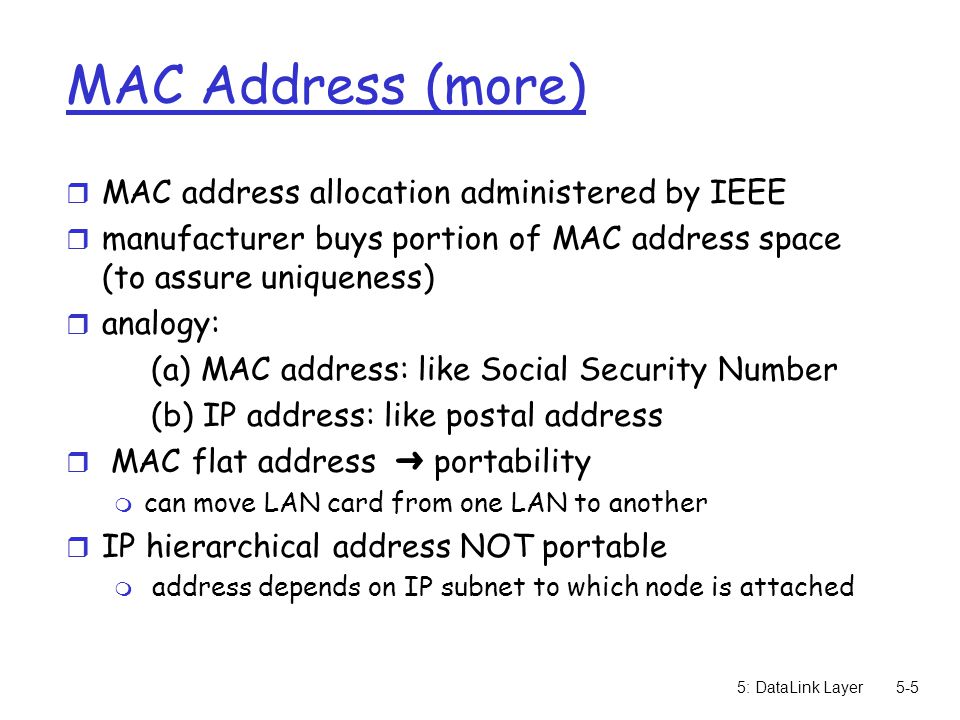 5: DataLink Layer5-5 MAC Address (more) r MAC address allocation administered by IEEE r manufacturer buys portion of MAC address space (to assure uniqueness) r analogy: (a) MAC address: like Social Security Number (b) IP address: like postal address  MAC flat address ➜ portability m can move LAN card from one LAN to another r IP hierarchical address NOT portable m address depends on IP subnet to which node is attached