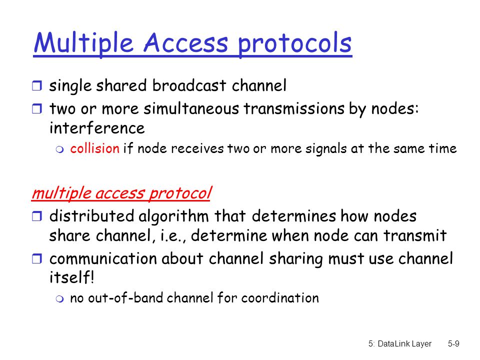 5: DataLink Layer5-9 Multiple Access protocols r single shared broadcast channel r two or more simultaneous transmissions by nodes: interference m collision if node receives two or more signals at the same time multiple access protocol r distributed algorithm that determines how nodes share channel, i.e., determine when node can transmit r communication about channel sharing must use channel itself.