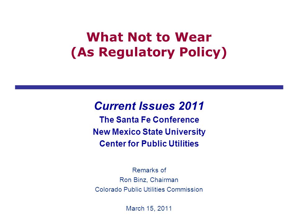 What Not to Wear (As Regulatory Policy) Current Issues 2011 The Santa Fe Conference New Mexico State University Center for Public Utilities Remarks of Ron Binz, Chairman Colorado Public Utilities Commission March 15, 2011