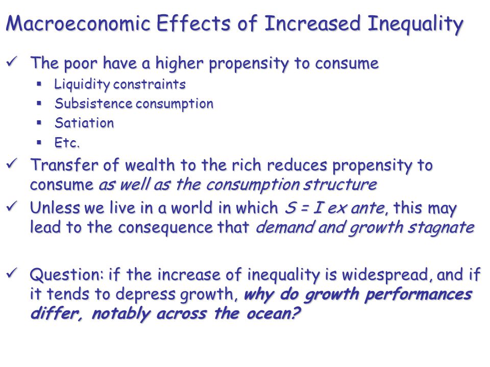 Macroeconomic Effects of Increased Inequality The poor have a higher propensity to consume The poor have a higher propensity to consume  Liquidity constraints  Subsistence consumption  Satiation  Etc.