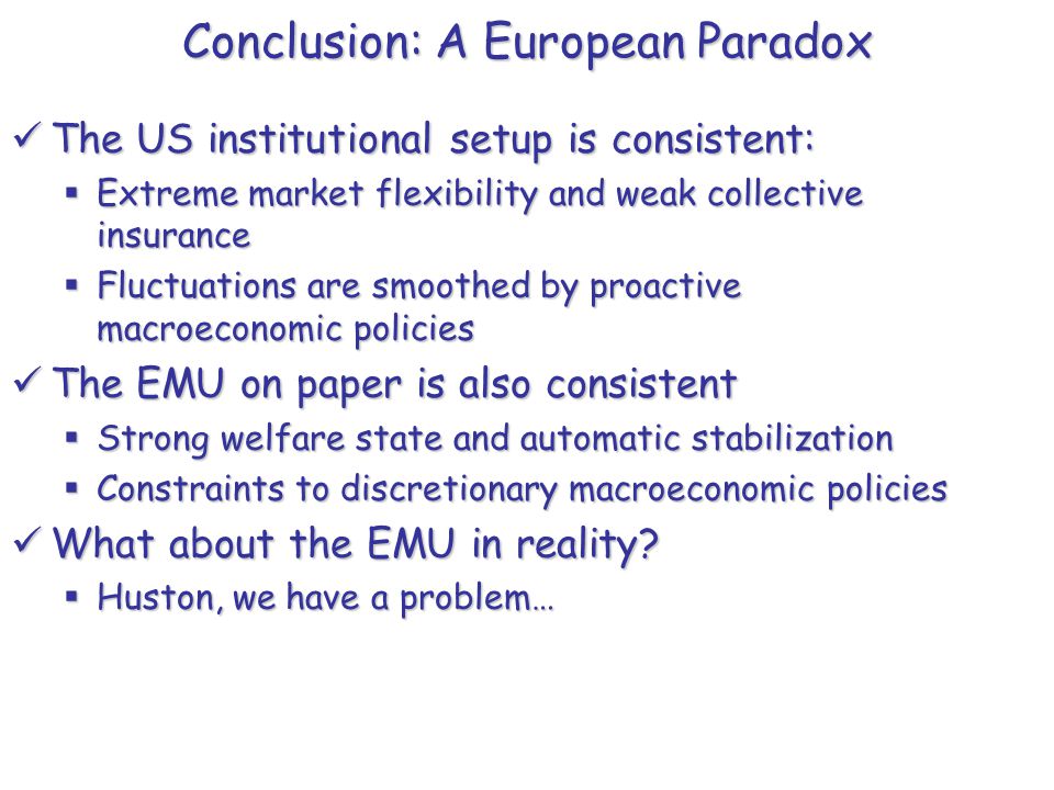 Conclusion: A European Paradox The US institutional setup is consistent: The US institutional setup is consistent:  Extreme market flexibility and weak collective insurance  Fluctuations are smoothed by proactive macroeconomic policies The EMU on paper is also consistent The EMU on paper is also consistent  Strong welfare state and automatic stabilization  Constraints to discretionary macroeconomic policies What about the EMU in reality.