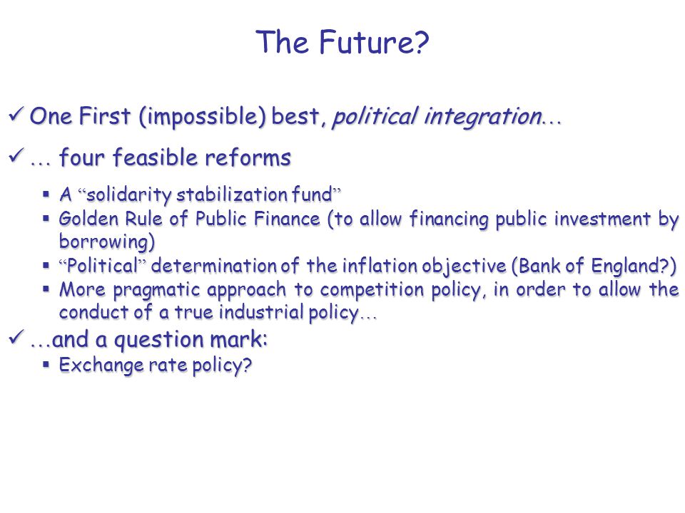 One First (impossible) best, political integration … One First (impossible) best, political integration … … four feasible reforms … four feasible reforms  A solidarity stabilization fund  Golden Rule of Public Finance (to allow financing public investment by borrowing)  Political determination of the inflation objective (Bank of England )  More pragmatic approach to competition policy, in order to allow the conduct of a true industrial policy … … and a question mark: … and a question mark:  Exchange rate policy.