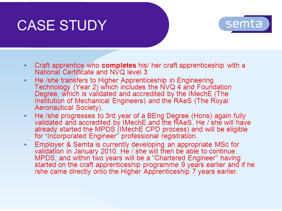 CASE STUDY Craft apprentice who completes his/ her craft apprenticeship with a National Certificate and NVQ level 3 He /she transfers to Higher Apprenticeship in Engineering Technology (Year 2) which includes the NVQ 4 and Foundation Degree, which is validated and accredited by the IMechE (The Institution of Mechanical Engineers) and the RAeS (The Royal Aeronautical Society).