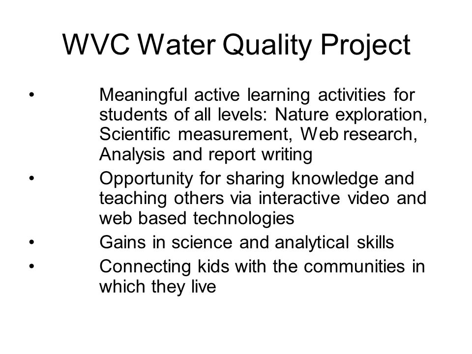 WVC Water Quality Project Meaningful active learning activities for students of all levels: Nature exploration, Scientific measurement, Web research, Analysis and report writing Opportunity for sharing knowledge and teaching others via interactive video and web based technologies Gains in science and analytical skills Connecting kids with the communities in which they live