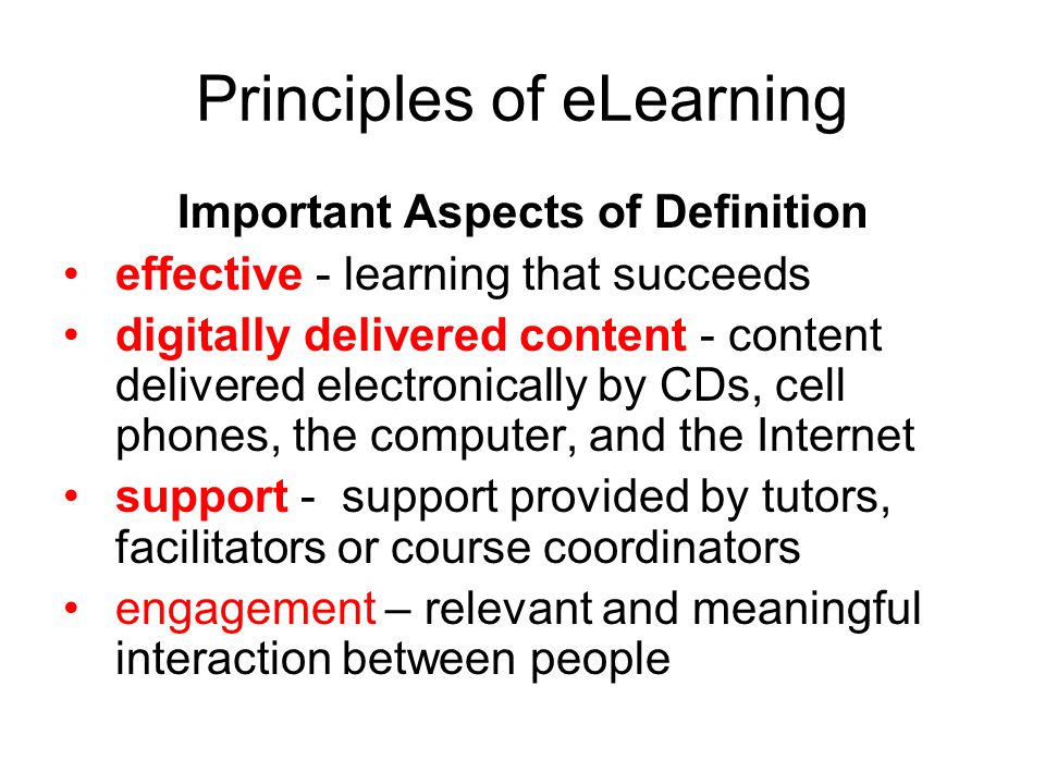 Principles of eLearning Important Aspects of Definition effective - learning that succeeds digitally delivered content - content delivered electronically by CDs, cell phones, the computer, and the Internet support - support provided by tutors, facilitators or course coordinators engagement – relevant and meaningful interaction between people