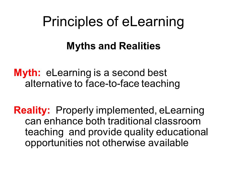 Principles of eLearning Myths and Realities Myth: eLearning is a second best alternative to face-to-face teaching Reality: Properly implemented, eLearning can enhance both traditional classroom teaching and provide quality educational opportunities not otherwise available