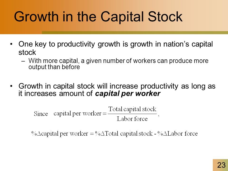 23 Growth in the Capital Stock One key to productivity growth is growth in nation’s capital stock –With more capital, a given number of workers can produce more output than before Growth in capital stock will increase productivity as long as it increases amount of capital per worker