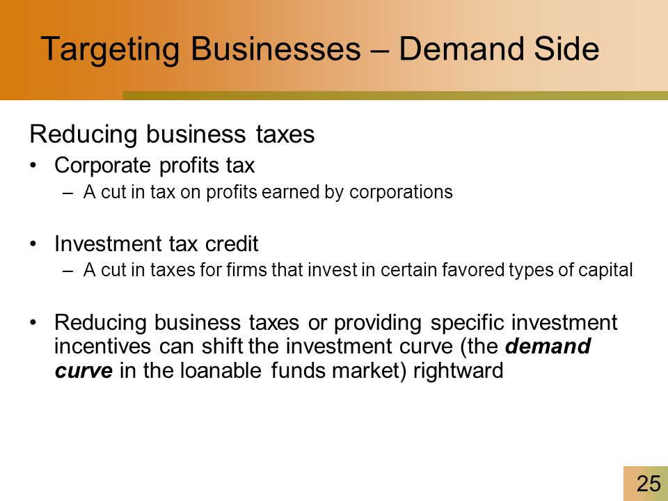 25 Targeting Businesses – Demand Side Reducing business taxes Corporate profits tax –A cut in tax on profits earned by corporations Investment tax credit –A cut in taxes for firms that invest in certain favored types of capital Reducing business taxes or providing specific investment incentives can shift the investment curve (the demand curve in the loanable funds market) rightward