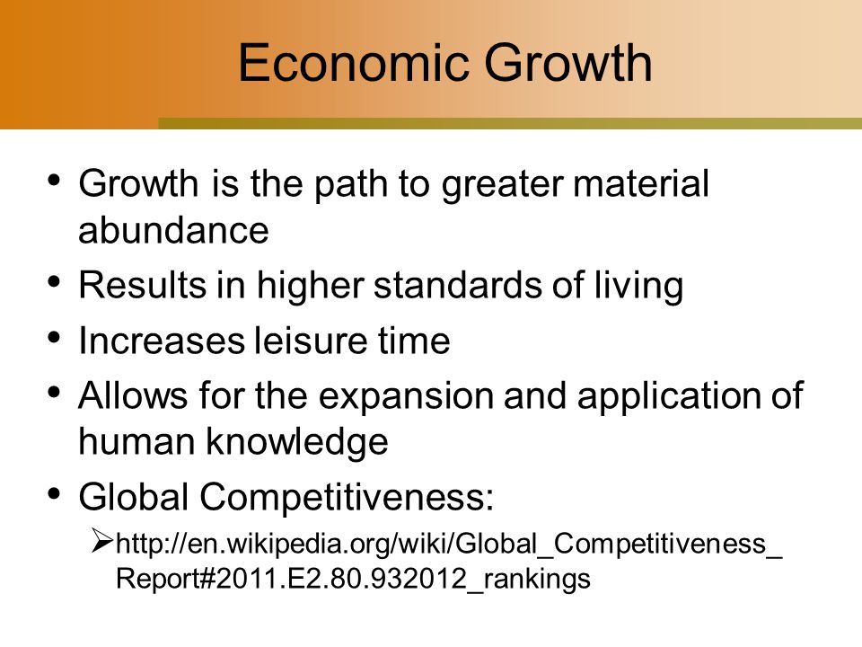 Economic Growth Growth is the path to greater material abundance Results in higher standards of living Increases leisure time Allows for the expansion and application of human knowledge Global Competitiveness:    Report#2011.E _rankings