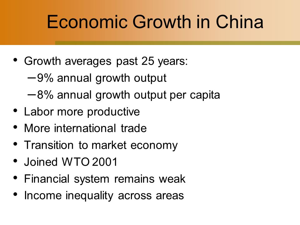 Economic Growth in China Growth averages past 25 years: – 9% annual growth output – 8% annual growth output per capita Labor more productive More international trade Transition to market economy Joined WTO 2001 Financial system remains weak Income inequality across areas